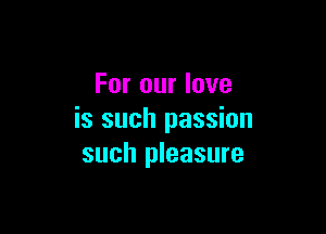 For our love

is such passion
such pleasure