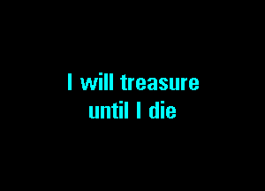 I will treasure

until I die