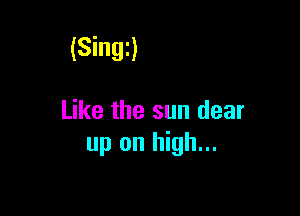 (Singi)

Like the sun dear
up on high...