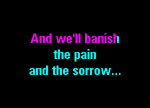 And we'll banish

the pain
and the sorrow...