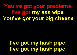You've got your problems
I've got my ass wipe
You've got your big cheese

I've got my hash pipe
I've got my hash pipe