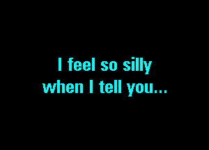 I feel so silly

when I tell you...