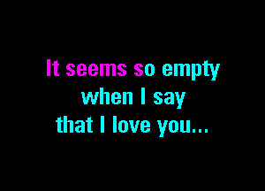 It seems so empty

when I say
that I love you...
