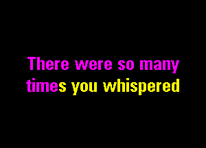 There were so many

times you whispered