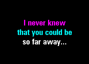 I never knew

that you could he
so far away...