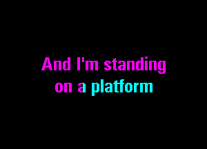 And I'm standing

on a platform
