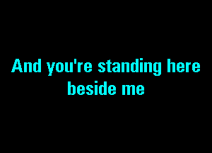 And you're standing here

beside me