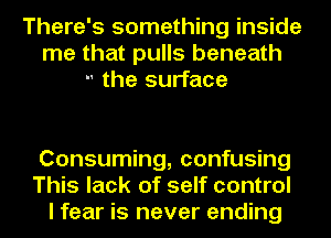 There's something inside
me that pulls beneath
-' the surface

Consuming, confusing
This lack of self control
I fear is never ending