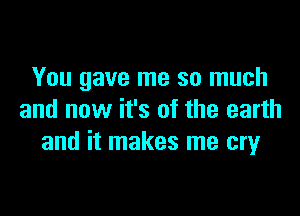 You gave me so much

and now it's of the earth
and it makes me cry