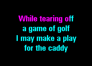 While tearing off
a game of golf

I may make a play
for the caddy