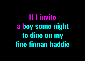 If I invite
a buy some night

to dine on my
fine finnan haddie
