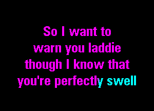 So I want to
warn you laddie

though I know that
you're perfectly swell