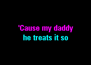 'Cause my daddy

he treats it so