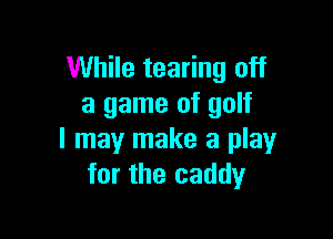 While tearing off
a game of golf

I may make a play
for the caddy