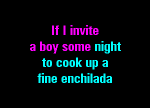 If I invite
a buy some night

to cook up a
fine enchilada