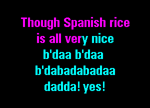 Though Spanish rice
is all very nice

b'daa b'daa
h'dabadabadaa
daddalyes!