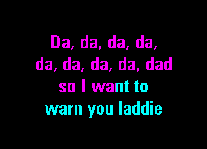 Da,da,da,da,
da,da,da,da.dad

so I want to
warn you laddie