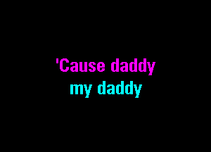 'Cause daddy

my daddy