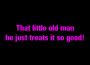 That little old man

he just treats it so good!