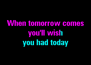 When tomorrow comes

you'll wish
you had today