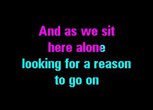 And as we sit
here alone

looking for a reason
to go on