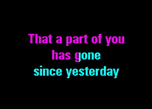 That a part of you

has gone
since yesterday