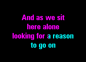 And as we sit
here alone

looking for a reason
to go on