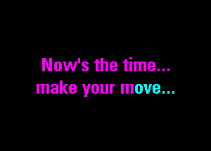 Now's the time...

make your move...