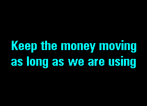 Keep the money moving

as long as we are using