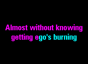 Almost without knowing

getting ego's burning
