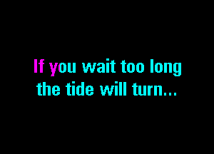 If you wait too long

the tide will turn...