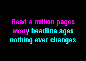 Read a million pages

every headline ages
nothing ever changes