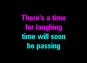 There's a time
for laughing

time will soon
be passing