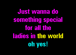 Just wanna do
something special

for all the
ladies in the world
oh yes!