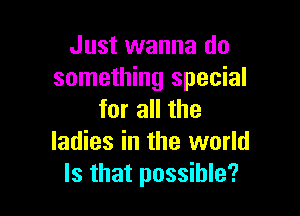 Just wanna do
something special

for all the
ladies in the world
Is that possible?