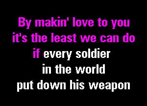 By makin' love to you
it's the least we can do
if every soldier
in the world
put down his weapon