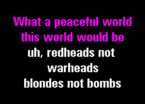 What a peaceful world
this world would he

uh, redheads not
warheads
hlondes not bombs
