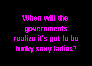 When will the
governments

realize it's got to he
funky sexy ladies?