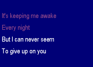 But I can never seem

To give up on you