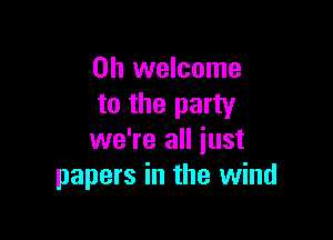 0h welcome
to the party

we're all just
papers in the wind