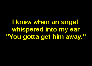 I knew when an angel
whispered into my ear

You gotta get him away.