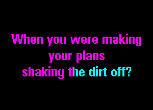 When you were making

your plans
shaking the dirt off?