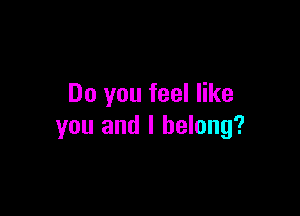 Do you feel like

you and I belong?