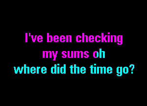 I've been checking

my sums oh
where did the time go?