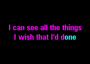 I can see all the things

I wish that I'd done