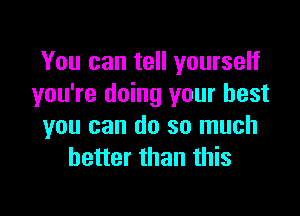 You can tell yourself
you're doing your best

you can do so much
better than this