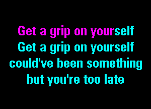 Get a grip on yourself
Get a grip on yourself
could've been something
but you're too late