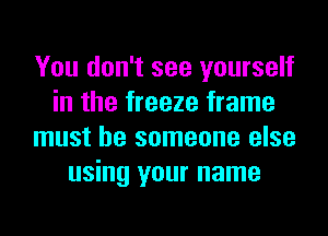 You don't see yourself
in the freeze frame
must be someone else
using your name