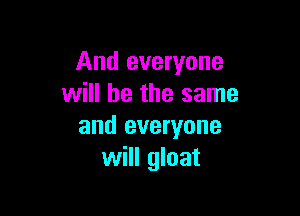 And everyone
will he the same

and everyone
will gloat