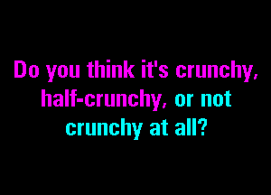 Do you think it's crunchy,

half-crunchy, or not
crunchy at all?
